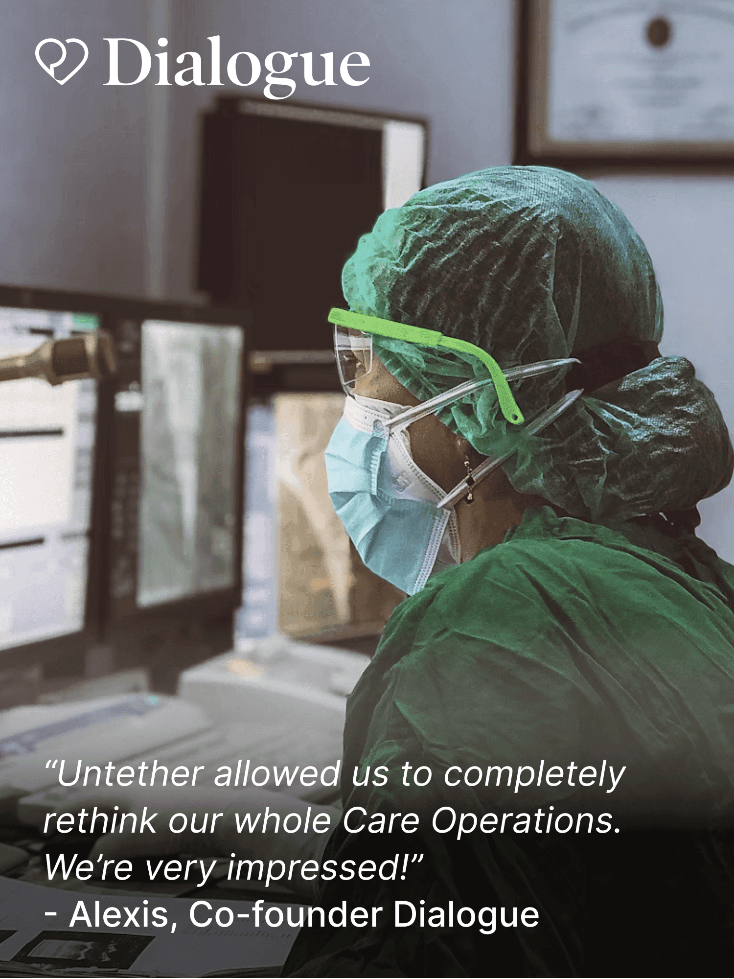 Healthcare worker in green protective gear, face mask, and goggles, monitoring computer screens in a clinical setting. Quote: Untether allowed us to completely rethink our whole Care Operations. We're very impressed! — Alexis, Co-founder Dialogue.